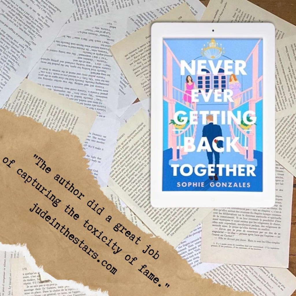 On a backdrop of book pages, an iPad with the cover of Never Ever Getting Back Together by Sophie Gonzales. At the bottom of the image, a strip of torn paper with a quote: "The author did a great job of capturing the toxicity of fame."and a url: judeinthestars.com.