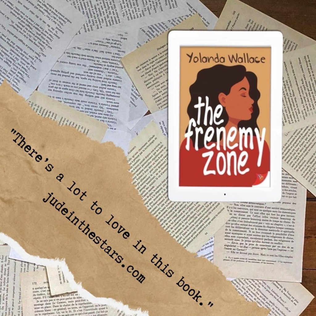 On a backdrop of book pages, an iPad with the cover of The Frenemy Zone by Yolanda Wallace. At the bottom of the image, a strip of torn paper with a quote: "There’s a lot to love in this book." and a url: judeinthestars.com.