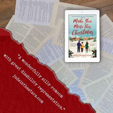 On a backdrop of book pages, an iPad with the cover of Make You Mine This Christmas by Lizzie Huxley-Jones. In the bottom left corner of the image, a strip of torn paper with a quote: "A wonderfully silly romcom with great disability representation." and a URL: judeinthestars.com.